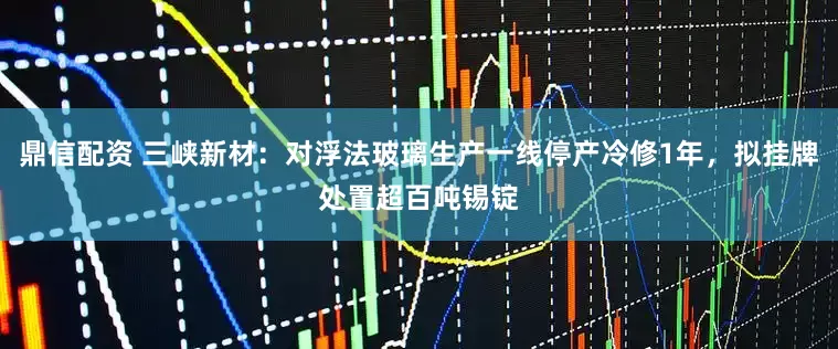 鼎信配资 三峡新材：对浮法玻璃生产一线停产冷修1年，拟挂牌处置超百吨锡锭