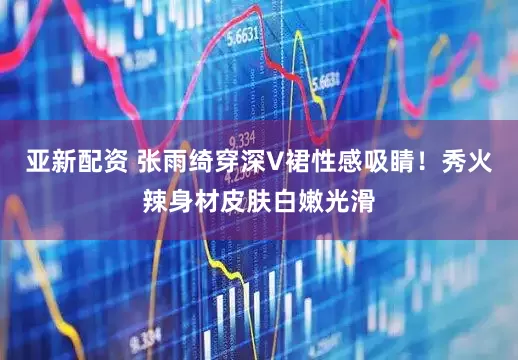 亚新配资 张雨绮穿深V裙性感吸睛！秀火辣身材皮肤白嫩光滑