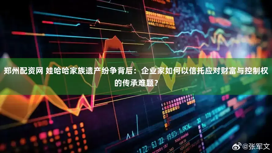 郑州配资网 娃哈哈家族遗产纷争背后：企业家如何以信托应对财富与控制权的传承难题？