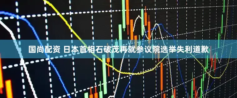 国尚配资 日本首相石破茂再就参议院选举失利道歉