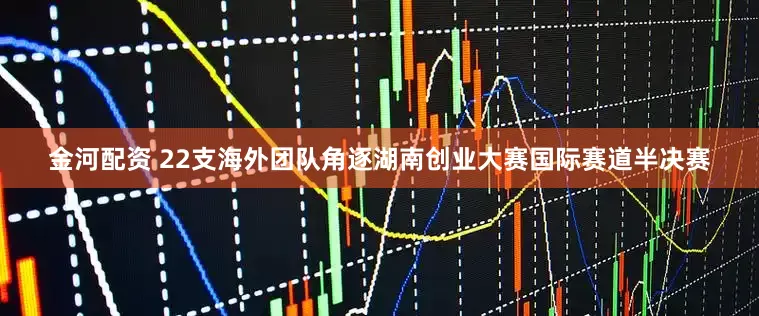 金河配资 22支海外团队角逐湖南创业大赛国际赛道半决赛