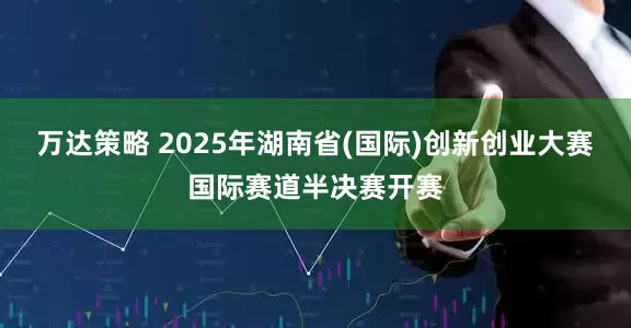 万达策略 2025年湖南省(国际)创新创业大赛国际赛道半决赛开赛