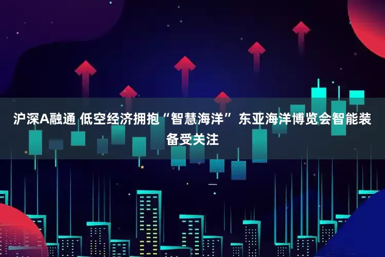 沪深A融通 低空经济拥抱“智慧海洋” 东亚海洋博览会智能装备受关注