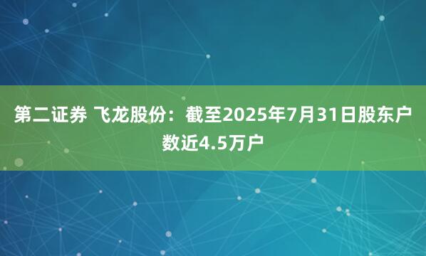 第二证券 飞龙股份：截至2025年7月31日股东户数近4.5万户
