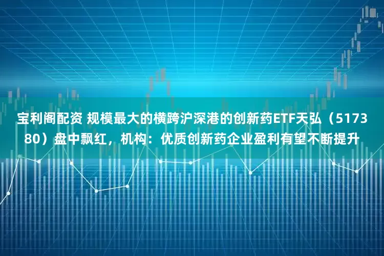 宝利阁配资 规模最大的横跨沪深港的创新药ETF天弘（517380）盘中飘红，机构：优质创新药企业盈利有望不断提升