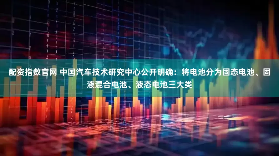 配资指数官网 中国汽车技术研究中心公开明确：将电池分为固态电池、固液混合电池、液态电池三大类