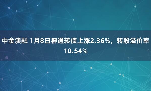 中金澳融 1月8日神通转债上涨2.36%，转股溢价率10.54%
