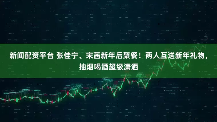 新闻配资平台 张佳宁、宋茜新年后聚餐！两人互送新年礼物，抽烟喝酒超级潇洒