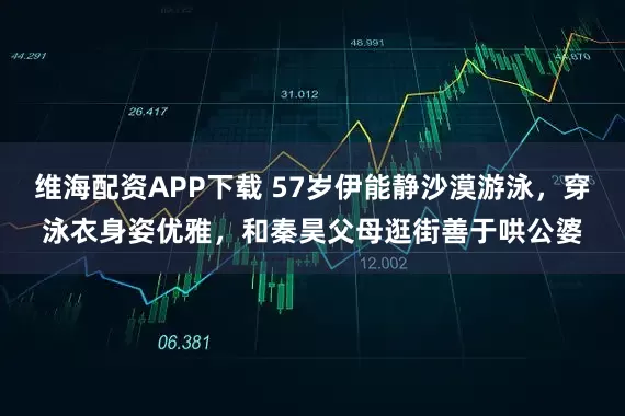 维海配资APP下载 57岁伊能静沙漠游泳，穿泳衣身姿优雅，和秦昊父母逛街善于哄公婆