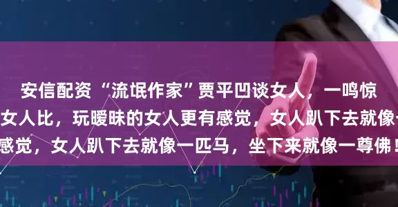 安信配资 “流氓作家”贾平凹谈女人，一鸣惊人！他说：“跟睡过的女人比，玩暧昧的女人更有感觉，女人趴下去就像一匹马，坐下来就像一尊佛！”