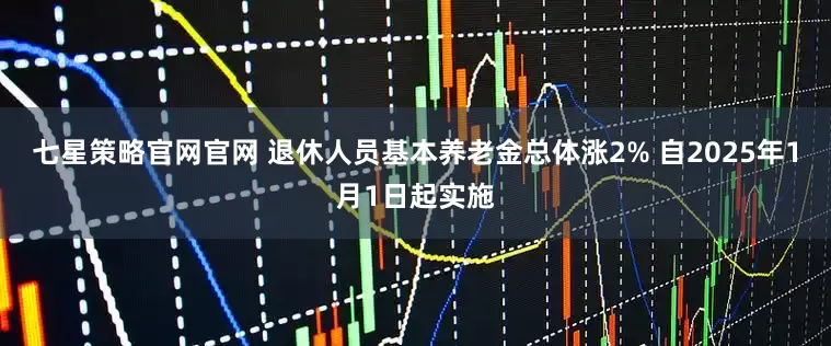 七星策略官网官网 退休人员基本养老金总体涨2% 自2025年1月1日起实施