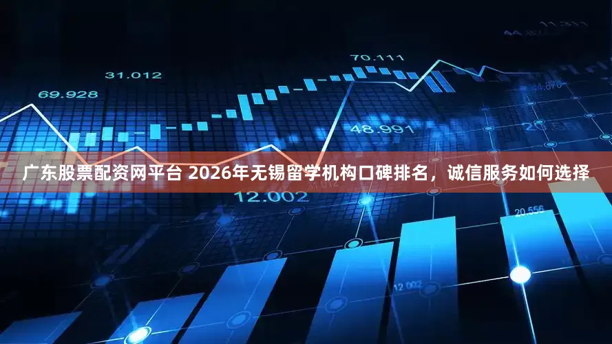 广东股票配资网平台 2026年无锡留学机构口碑排名，诚信服务如何选择