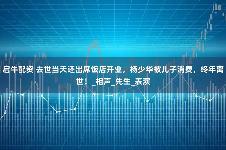 启牛配资 去世当天还出席饭店开业，杨少华被儿子消费，终年离世！_相声_先生_表演