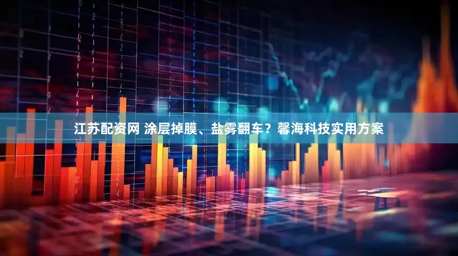 江苏配资网 涂层掉膜、盐雾翻车？馨海科技实用方案